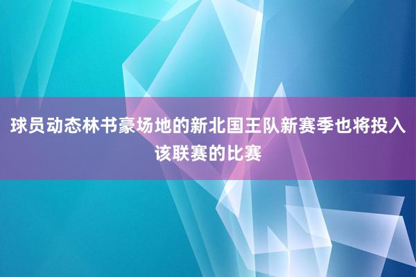 球员动态林书豪场地的新北国王队新赛季也将投入该联赛的比赛