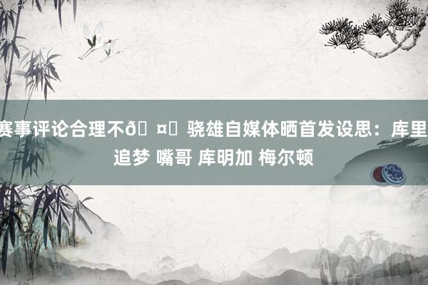 赛事评论合理不🤔骁雄自媒体晒首发设思：库里 追梦 嘴哥 库明加 梅尔顿