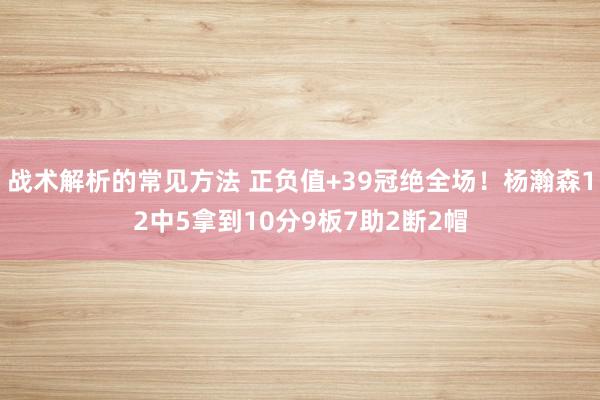 战术解析的常见方法 正负值+39冠绝全场！杨瀚森12中5拿到10分9板7助2断2帽