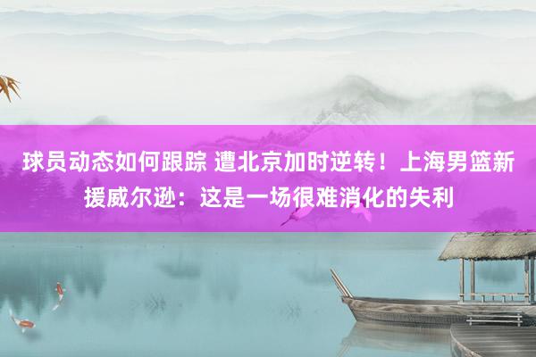 球员动态如何跟踪 遭北京加时逆转！上海男篮新援威尔逊：这是一场很难消化的失利