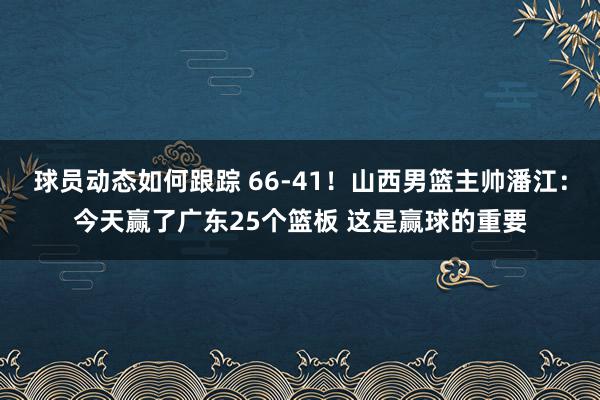 球员动态如何跟踪 66-41！山西男篮主帅潘江：今天赢了广东25个篮板 这是赢球的重要