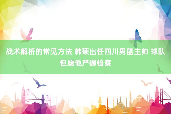 战术解析的常见方法 韩硕出任四川男篮主帅 球队但愿他严握检察