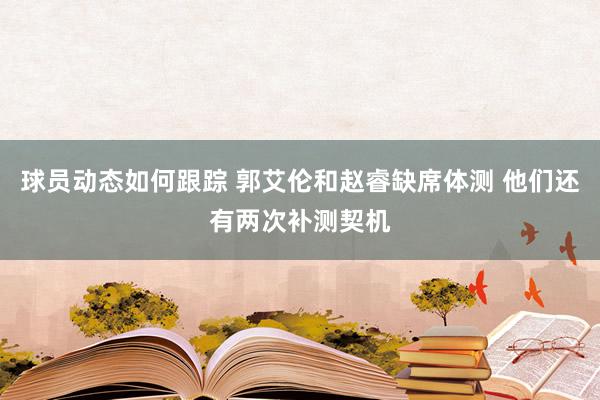 球员动态如何跟踪 郭艾伦和赵睿缺席体测 他们还有两次补测契机