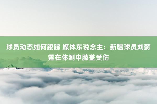 球员动态如何跟踪 媒体东说念主：新疆球员刘懿霆在体测中膝盖受伤