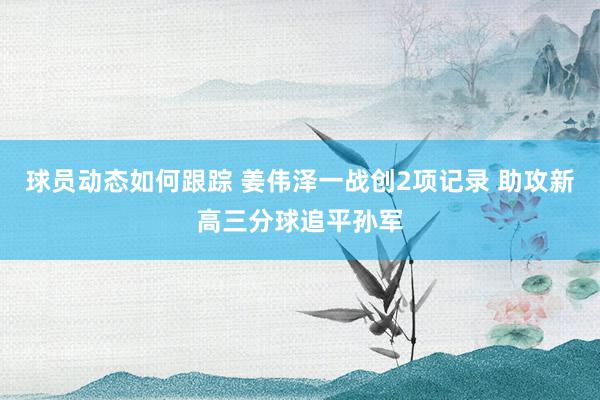 球员动态如何跟踪 姜伟泽一战创2项记录 助攻新高三分球追平孙军