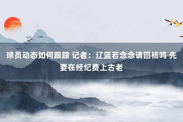 球员动态如何跟踪 记者：辽篮若念念请回杨鸣 先要在经纪费上古老