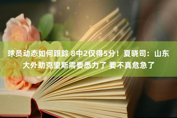 球员动态如何跟踪 8中2仅得5分！夏晓司：山东大外助克里斯需要悉力了 要不真危急了