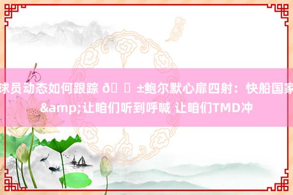 球员动态如何跟踪 😱鲍尔默心扉四射：快船国家&让咱们听到呼喊 让咱们TMD冲