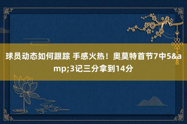 球员动态如何跟踪 手感火热！奥莫特首节7中5&3记三分拿到14分