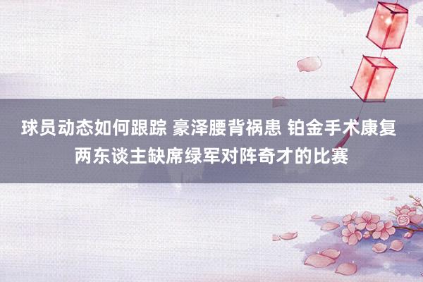 球员动态如何跟踪 豪泽腰背祸患 铂金手术康复 两东谈主缺席绿军对阵奇才的比赛