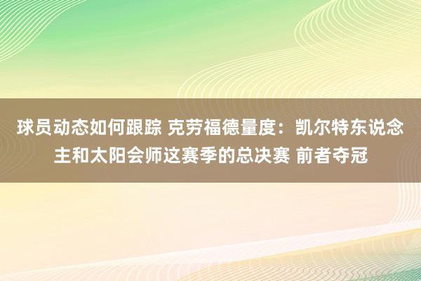 球员动态如何跟踪 克劳福德量度：凯尔特东说念主和太阳会师这赛季的总决赛 前者夺冠