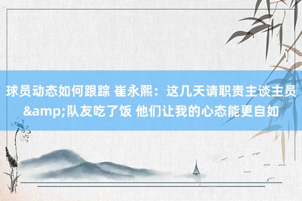 球员动态如何跟踪 崔永熙：这几天请职责主谈主员&队友吃了饭 他们让我的心态能更自如