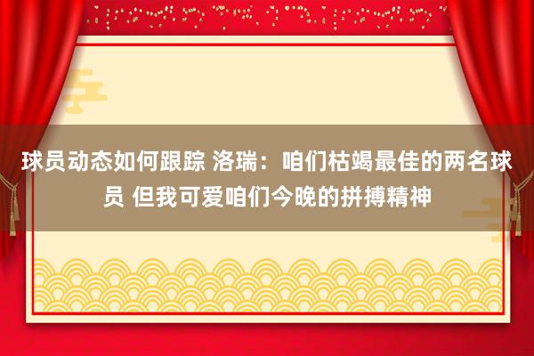 球员动态如何跟踪 洛瑞：咱们枯竭最佳的两名球员 但我可爱咱们今晚的拼搏精神