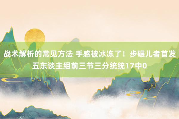 战术解析的常见方法 手感被冰冻了！步碾儿者首发五东谈主组前三节三分统统17中0