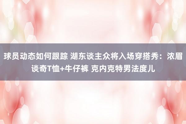 球员动态如何跟踪 湖东谈主众将入场穿搭秀：浓眉谈奇T恤+牛仔裤 克内克特男法度儿