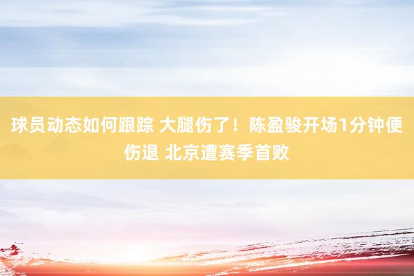 球员动态如何跟踪 大腿伤了！陈盈骏开场1分钟便伤退 北京遭赛季首败