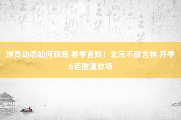 球员动态如何跟踪 赛季首败！北京不敌吉林 开季6连胜遭收场