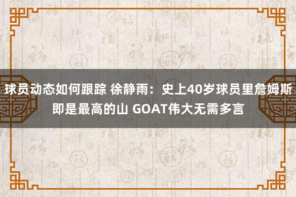 球员动态如何跟踪 徐静雨：史上40岁球员里詹姆斯即是最高的山 GOAT伟大无需多言