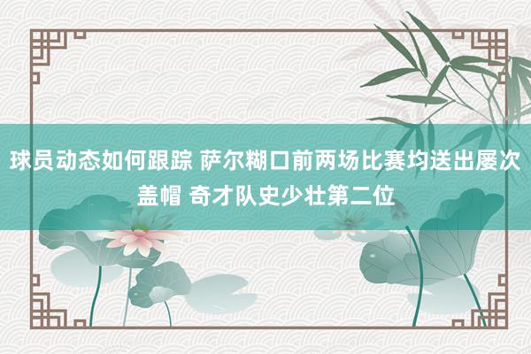 球员动态如何跟踪 萨尔糊口前两场比赛均送出屡次盖帽 奇才队史少壮第二位