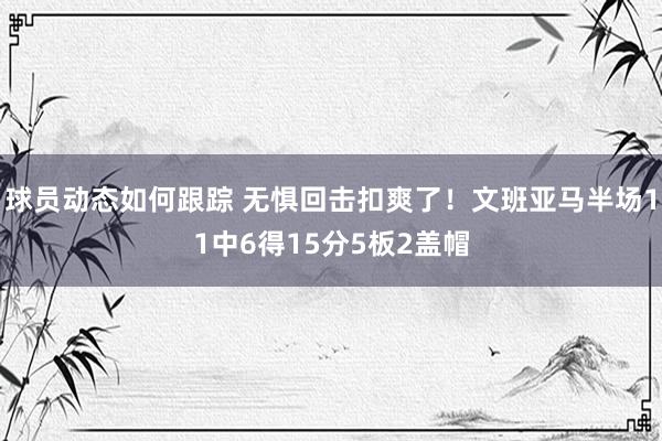 球员动态如何跟踪 无惧回击扣爽了！文班亚马半场11中6得15分5板2盖帽