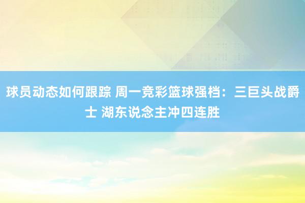 球员动态如何跟踪 周一竞彩篮球强档：三巨头战爵士 湖东说念主冲四连胜