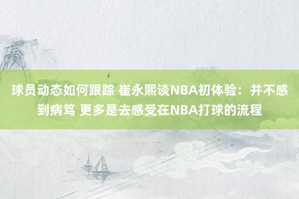 球员动态如何跟踪 崔永熙谈NBA初体验：并不感到病笃 更多是去感受在NBA打球的流程