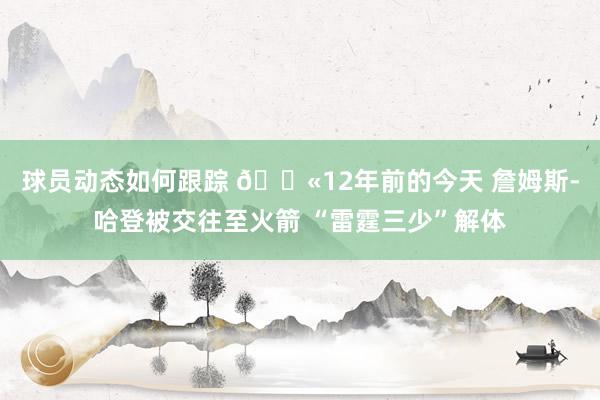 球员动态如何跟踪 😫12年前的今天 詹姆斯-哈登被交往至火箭 “雷霆三少”解体