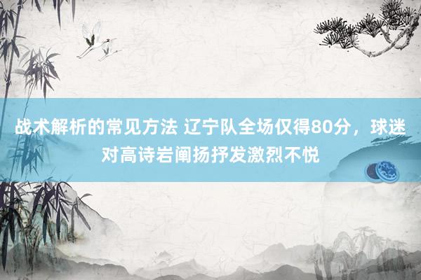 战术解析的常见方法 辽宁队全场仅得80分，球迷对高诗岩阐扬抒发激烈不悦