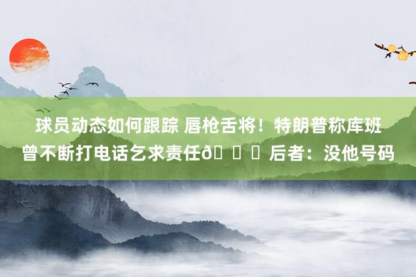 球员动态如何跟踪 唇枪舌将！特朗普称库班曾不断打电话乞求责任😂后者：没他号码