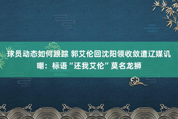 球员动态如何跟踪 郭艾伦回沈阳领收敛遭辽媒讥嘲：标语“还我艾伦”莫名龙狮