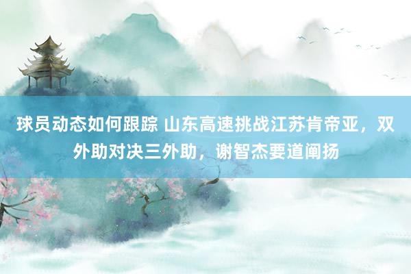 球员动态如何跟踪 山东高速挑战江苏肯帝亚，双外助对决三外助，谢智杰要道阐扬