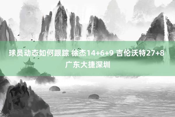 球员动态如何跟踪 徐杰14+6+9 吉伦沃特27+8 广东大捷深圳