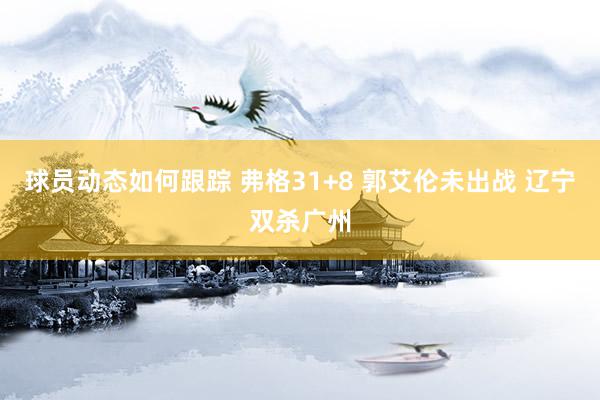 球员动态如何跟踪 弗格31+8 郭艾伦未出战 辽宁双杀广州