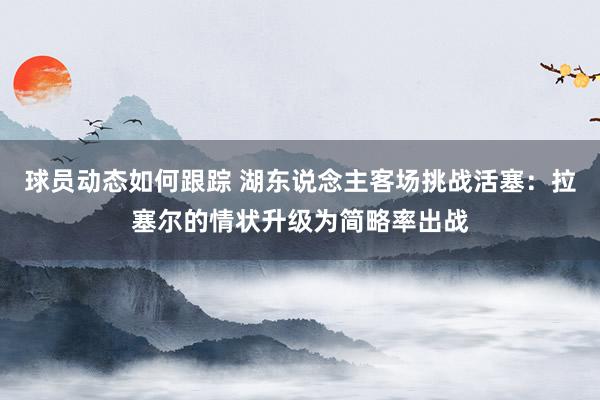 球员动态如何跟踪 湖东说念主客场挑战活塞：拉塞尔的情状升级为简略率出战