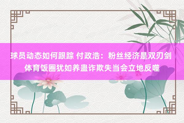 球员动态如何跟踪 付政浩：粉丝经济是双刃剑 体育饭圈犹如养蛊诈欺失当会立地反噬