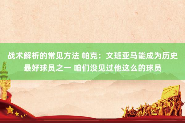 战术解析的常见方法 帕克：文班亚马能成为历史最好球员之一 咱们没见过他这么的球员