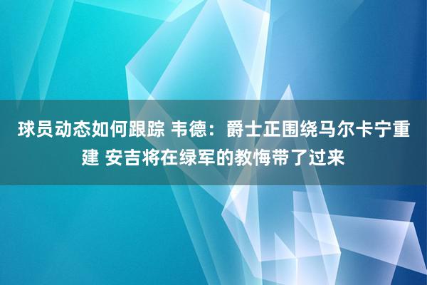 球员动态如何跟踪 韦德：爵士正围绕马尔卡宁重建 安吉将在绿军的教悔带了过来