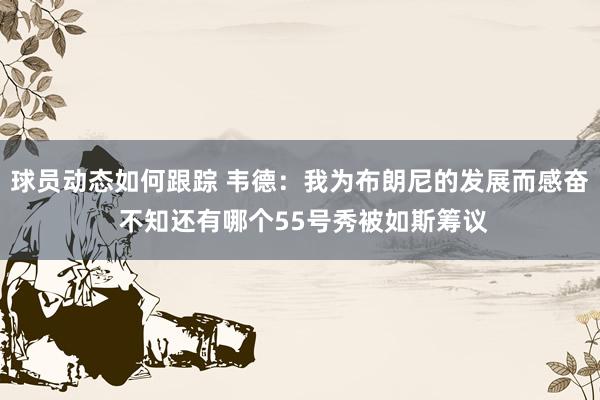 球员动态如何跟踪 韦德：我为布朗尼的发展而感奋 不知还有哪个55号秀被如斯筹议