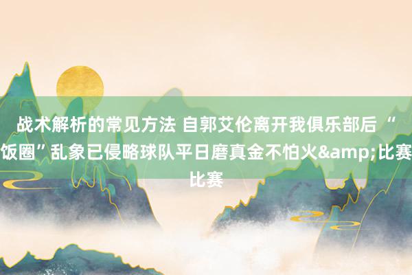 战术解析的常见方法 自郭艾伦离开我俱乐部后 “饭圈”乱象已侵略球队平日磨真金不怕火&比赛