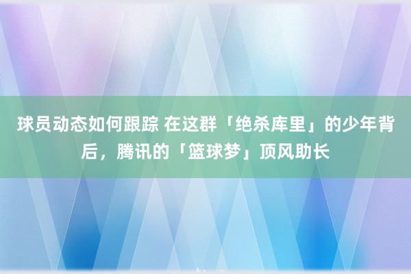 球员动态如何跟踪 在这群「绝杀库里」的少年背后，腾讯的「篮球梦」顶风助长