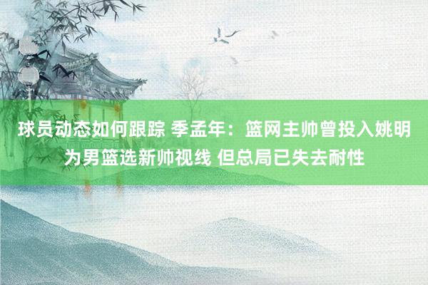 球员动态如何跟踪 季孟年：篮网主帅曾投入姚明为男篮选新帅视线 但总局已失去耐性