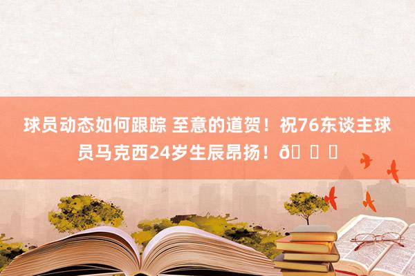 球员动态如何跟踪 至意的道贺！祝76东谈主球员马克西24岁生辰昂扬！🎂