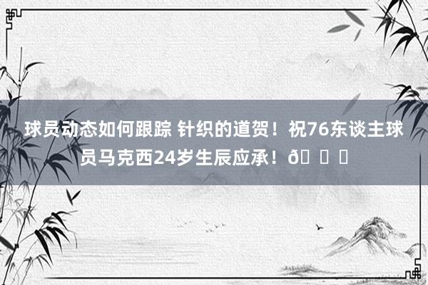 球员动态如何跟踪 针织的道贺！祝76东谈主球员马克西24岁生辰应承！🎂