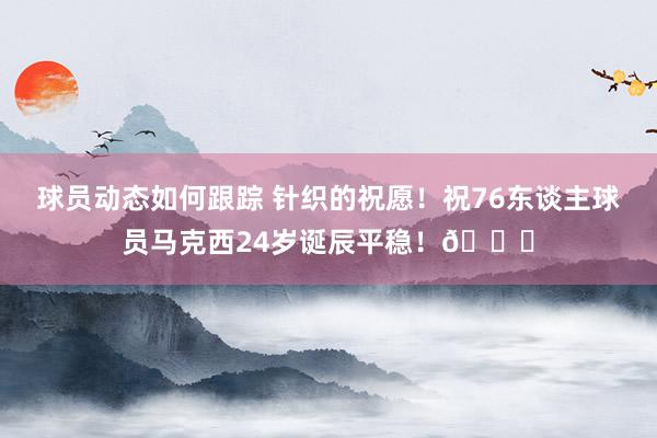 球员动态如何跟踪 针织的祝愿！祝76东谈主球员马克西24岁诞辰平稳！🎂