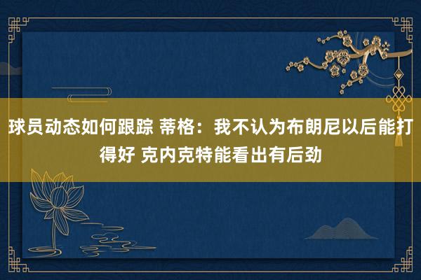 球员动态如何跟踪 蒂格：我不认为布朗尼以后能打得好 克内克特能看出有后劲