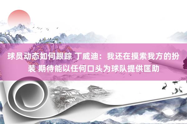 球员动态如何跟踪 丁威迪：我还在摸索我方的扮装 期待能以任何口头为球队提供匡助