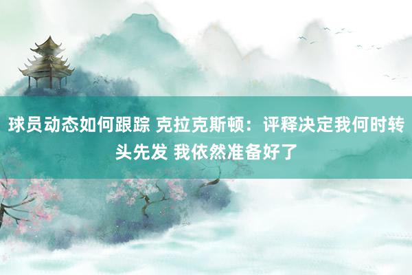 球员动态如何跟踪 克拉克斯顿：评释决定我何时转头先发 我依然准备好了