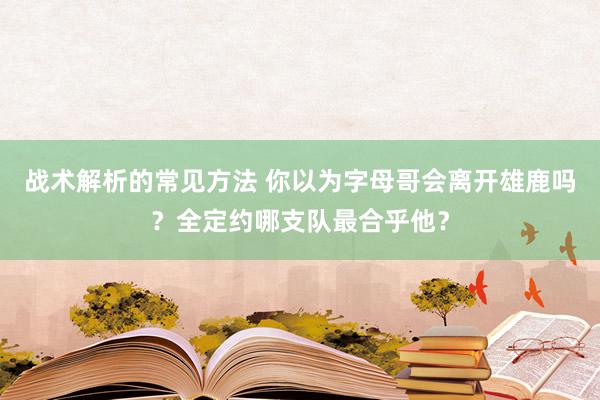 战术解析的常见方法 你以为字母哥会离开雄鹿吗？全定约哪支队最合乎他？