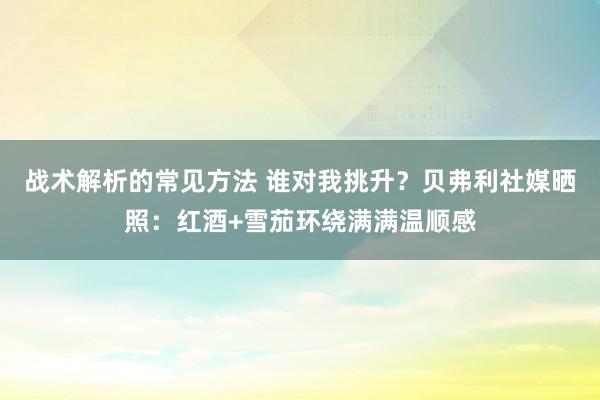 战术解析的常见方法 谁对我挑升？贝弗利社媒晒照：红酒+雪茄环绕满满温顺感