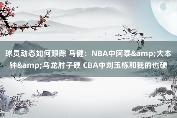 球员动态如何跟踪 马健：NBA中阿泰&大本钟&马龙肘子硬 CBA中刘玉栋和我的也硬